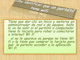 Como identificar que un portátil tiene wifiTiene que dar clic en inicio y meterse en administrador de red o de equipos, halla le va ha salir si el portátil o computador tiene la tarjeta para robar o conectarse a internet Wi fi    si no le aparece es porque no tiene Wi fi y le tiene que comprar la tarjeta para que  le permita acceder a la aplicación Wi fi