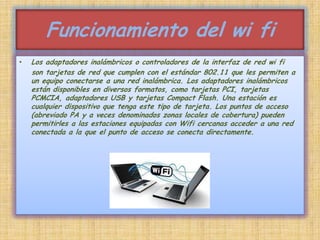 Funcionamiento del wi fiLos adaptadores inalámbricos o controladores de la interfaz de red wi fi    son tarjetas de red que cumplen con el estándar 802.11 que les permiten a un equipo conectarse a una red inalámbrica. Los adaptadores inalámbricos están disponibles en diversos formatos, como tarjetas PCI, tarjetas PCMCIA, adaptadores USB y tarjetas Compact Flash. Una estación es cualquier dispositivo que tenga este tipo de tarjeta. Los puntos de acceso (abreviado PA y a veces denominados zonas locales de cobertura) pueden permitirles a las estaciones equipadas con Wifi cercanas acceder a una red conectada a la que el punto de acceso se conecta directamente.