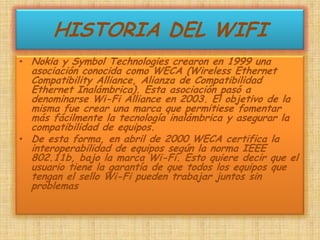 HISTORIA DEL WIFINokia y Symbol Technologies crearon en 1999 una asociación conocida como WECA (Wireless Ethernet Compatibility Alliance, Alianza de Compatibilidad Ethernet Inalámbrica). Esta asociación pasó a denominarse Wi-Fi Alliance en 2003. El objetivo de la misma fue crear una marca que permitiese fomentar más fácilmente la tecnología inalámbrica y asegurar la compatibilidad de equipos.De esta forma, en abril de 2000 WECA certifica la interoperabilidad de equipos según la norma IEEE 802.11b, bajo la marca Wi-Fi. Esto quiere decir que el usuario tiene la garantía de que todos los equipos que tengan el sello Wi-Fi pueden trabajar juntos sin problemas