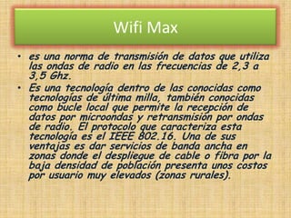 Wifi Max es una norma de transmisión de datos que utiliza las ondas de radio en las frecuencias de 2,3 a 3,5 Ghz.Es una tecnología dentro de las conocidas como tecnologías de última milla, también conocidas como bucle local que permite la recepción de datos por microondas y retransmisión por ondas de radio. El protocolo que caracteriza esta tecnología es el IEEE 802.16. Una de sus ventajas es dar servicios de banda ancha en zonas donde el despliegue de cable o fibra por la baja densidad de población presenta unos costos por usuario muy elevados (zonas rurales).