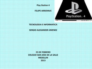 Play Station 4

      FELIPE ARROYAVE




TECNOLOGIA E INFORMATICA

SERGIO ALEXANDER JIMENEZ




       25 DE FEBRERO
COLEGIO SAN JOSE DE LA SALLE
         MEDELLIN
            2013
 