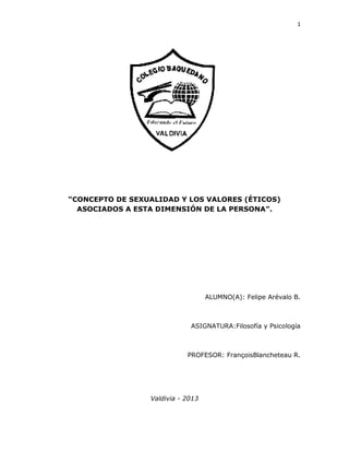 1
“CONCEPTO DE SEXUALIDAD Y LOS VALORES (ÉTICOS)
ASOCIADOS A ESTA DIMENSIÓN DE LA PERSONA”.
ALUMNO(A): Felipe Arévalo B.
ASIGNATURA:Filosofía y Psicología
PROFESOR: FrançoisBlancheteau R.
Valdivia - 2013
 