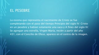 EL PESEBRE
La escena que representa el nacimiento de Cristo se fue
completando con el paso del tiempo Principio del siglo IV: Cristo
en un pesebre y habían solamente una vaca y A fines del siglo IV:
Se agregan una estrella, Virgen María, recién a partir del año
431, con el Concilio de Efeso, aparece en el centro de la imagen.
 