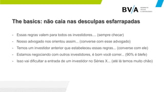 The basics: não caia nas desculpas esfarrapadas
- Essas regras valem para todos os investidores.... (sempre checar)
- Nosso advogado nos orientou assim... (converse com esse advogado)
- Temos um investidor anterior que estabeleceu essas regras... (converse com ele)
- Estamos negociando com outros investidores, é bom você correr... (90% é blefe)
- Isso vai dificultar a entrada de um investidor no Séries X... (até lá temos muito chão)
 