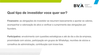 Qual tipo de investidor voce quer ser?
Financeiro: as obrigações do investidor se resumem basicamente a aportar os valores,
acompanhar a valorização do ativo e verificar o cumprimento das obrigações por
founders.
Participativo: envolvimento com questões estratégicas e até de dia a dia da empresa,
proximidade com sócios, participação em grupos de WhatsApp, reuniões de sócios e
conselhos de administração, contribuição com know-how.
 