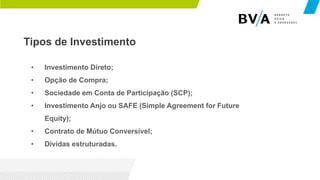 Tipos de Investimento
• Investimento Direto;
• Opção de Compra;
• Sociedade em Conta de Participação (SCP);
• Investimento Anjo ou SAFE (Simple Agreement for Future
Equity);
• Contrato de Mútuo Conversível;
• Dívidas estruturadas.
 