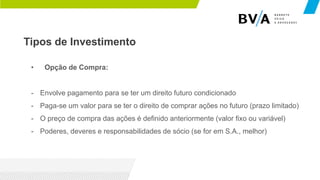 Tipos de Investimento
• Opção de Compra:
- Envolve pagamento para se ter um direito futuro condicionado
- Paga-se um valor para se ter o direito de comprar ações no futuro (prazo limitado)
- O preço de compra das ações é definido anteriormente (valor fixo ou variável)
- Poderes, deveres e responsabilidades de sócio (se for em S.A., melhor)
 