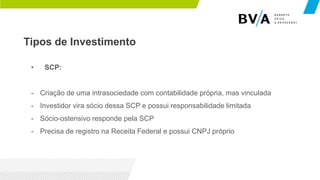 Tipos de Investimento
• SCP:
- Criação de uma intrasociedade com contabilidade própria, mas vinculada
- Investidor vira sócio dessa SCP e possui responsabilidade limitada
- Sócio-ostensivo responde pela SCP
- Precisa de registro na Receita Federal e possui CNPJ próprio
 