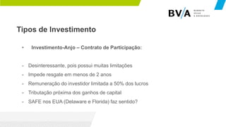 Tipos de Investimento
• Investimento-Anjo – Contrato de Participação:
- Desinteressante, pois possui muitas limitações
- Impede resgate em menos de 2 anos
- Remuneração do investidor limitada a 50% dos lucros
- Tributação próxima dos ganhos de capital
- SAFE nos EUA (Delaware e Florida) faz sentido?
 