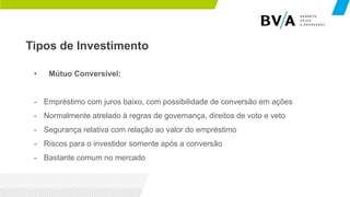 Tipos de Investimento
• Mútuo Conversível:
- Empréstimo com juros baixo, com possibilidade de conversão em ações
- Normalmente atrelado à regras de governança, direitos de voto e veto
- Segurança relativa com relação ao valor do empréstimo
- Riscos para o investidor somente após a conversão
- Bastante comum no mercado
 