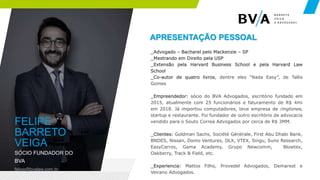 02
FELIPE
BARRETO
VEIGA
SÓCIO FUNDADOR DO
BVA
felipe@bvalaw.com.br
_Advogado – Bacharel pelo Mackenzie – SP
_Mestrando em Direito pela USP
_Extensão pela Harvard Business School e pela Harvard Law
School
_Co-autor de quatro livros, dentre eles “Nada Easy”, de Tallis
Gomes
_Empreendedor: sócio do BVA Advogados, escritório fundado em
2015, atualmente com 25 funcionários e faturamento de R$ 4mi
em 2018. Já importou computadores, teve empresa de ringtones,
startup e restaurante. Foi fundador de outro escritório de advocacia
vendido para o Souto Correa Advogados por cerca de R$ 3MM.
_Clientes: Goldman Sachs, Société Générale, First Abu Dhabi Bank,
BNDES, Nissan, Domo Ventures, OLX, VTEX, Singu, Suno Research,
EasyCarros, Gama Academy, Grupo Newcomm, Blowtex,
Oakberry, Track & Field, etc.
_Experiencia: Mattos Filho, Provedel Advogados, Demarest e
Veirano Advogados.
APRESENTAÇÃO PESSOAL
 
