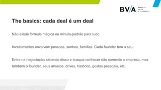The basics: cada deal é um deal
Não existe fórmula mágica ou minuta-padrão para tudo.
Investimentos envolvem pessoas, sonhos, famílias. Cada founder tem o seu.
Entre na negociação sabendo disso e busque conhecer não somente a empresa, mas
também o founder, seus anseios, drives, histórico, gostos pessoais, etc.
 