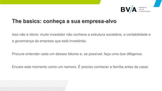 The basics: conheça a sua empresa-alvo
Isso não é óbvio: muito investidor não conhece a estrutura societária, a contabilidade e
a governança da empresa que está investindo.
Procure entender cada um desses fatores e, se possível, faça uma due dilligence.
Encare este momento como um namoro. É preciso conhecer a família antes de casar.
 