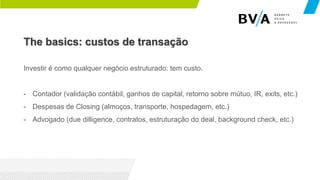 The basics: custos de transação
Investir é como qualquer negócio estruturado: tem custo.
- Contador (validação contábil, ganhos de capital, retorno sobre mútuo, IR, exits, etc.)
- Despesas de Closing (almoços, transporte, hospedagem, etc.)
- Advogado (due dilligence, contratos, estruturação do deal, background check, etc.)
 