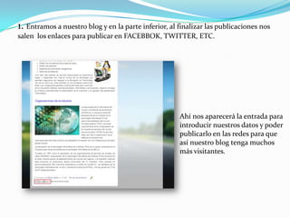 1. Entramos a nuestro blog y en la parte inferior, al finalizar las publicaciones nos
salen los enlaces para publicar en FACEBBOK, TWITTER, ETC.

Ahí nos aparecerá la entrada para
introducir nuestros datos y poder
publicarlo en las redes para que
así nuestro blog tenga muchos
más visitantes.

 
