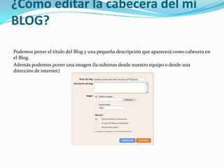 ¿Cómo editar la cabecera del mi
BLOG?
Podemos poner el título del Blog y una pequeña descripción que aparecerá como cabecera en
el Blog.
Además podemos poner una imagen (la subimos desde nuestro equipo o desde una
dirección de internet)

 