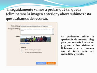 4. seguidamente vamos a probar qué tal queda

(eliminamos la imagen anterior y ahora subimos esta
que acabamos de recortar.

Así podremos editar la
apariencia de nuestro blog
para que sea más innovador
y guste a los visitantes.
Debemos tener en cuenta
que el texto debe ser
entendible y visible.

 