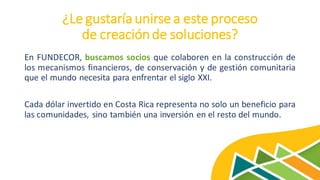 ¿Le gustaría unirse a este proceso
de creaciónde soluciones?
En FUNDECOR, buscamos socios que colaboren en la construcción de
los mecanismos financieros, de conservación y de gestión comunitaria
que el mundo necesita para enfrentar el siglo XXI.
Cada dólar invertido en Costa Rica representa no solo un beneficio para
las comunidades, sino también una inversión en el resto del mundo.
 