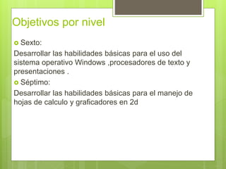 Objetivos por nivel
 Sexto:
Desarrollar las habilidades básicas para el uso del
sistema operativo Windows ,procesadores de texto y
presentaciones .
 Séptimo:
Desarrollar las habilidades básicas para el manejo de
hojas de calculo y graficadores en 2d
 