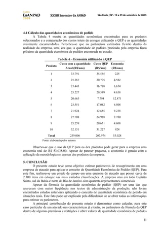 4.4 Cálculo das quantidades econômicas de pedido
A Tabela 4 mostra as quantidades econômicas encontradas para os produtos
selecionados e a comparação dos custos totais de estoque utilizando a QEP e as quantidades
atualmente encomendadas. Percebeu-se que os parâmetros estimados ficarão dentro da
realidade da empresa, uma vez que, a quantidade de pedidos praticada pela empresa ficou
próximo da quantidade econômica de pedidos encontrada no estudo.
Tabela 4 – Economia utilizando o QEP
Produto

Custo com a quantidade Custo QEP Economia
Atual (R$/ano)
(R$/ano)
(R$/ano)

1

33.791

35.565

225

2

25.287

20.705

4.582

3

23.443

16.788

6.654

4

25.227

20.589

4.638

5

20.665

7.794

12.871

6

23.551

17.042

6.508

7

21.924

12.685

9.238

8

27.708

24.928

2.780

9

25.259

20.651

4.608

10

32.151

31.227

924

Total

259.006

207.974

53.028

Fonte: elaborada pelos autores

Observa-se que o uso da QEP para os dez produtos pode gerar para a empresa uma
economia real de R$ 53.038,00. Apesar de parecer pequena, a economia é gerada com a
aplicação da metodologia em apenas dez produtos da empresa.
5. CONCLUSÃO
O presente estudo teve como objetivo estimar parâmetros de ressuprimento em uma
empresa de atacado para aplicar o conceito de Quantidade Econômica de Pedido (QEP). Para
este fim, realizou-se um estudo de campo em uma empresa de atacado que possui cerca de
2.300 itens em estoque nas mais variadas classificações. A empresa atua em todo Espírito
Santo, sul da Bahia e norte do Rio de Janeiro com quarenta representantes comerciais
Apesar da fórmula da quantidade econômica de pedido (QEP) ser uma das que
aparecem com maior freqüência nos textos de administração da produção, não foram
encontrados estudos anteriores aplicando o conceito de quantidade econômica de pedido em
situações reais. Este fato pode ser explicado pela dificuldade de se obter todas as informações
para estimar os parâmetros.
A principal contribuição do presente estudo é demonstrar como calcular, para este
caso particular de um atacado nas características já citadas, os parâmetros da fórmula da QEP
dentro de algumas premissas e restrições e obter valores de quantidade econômica de pedidos
11

 