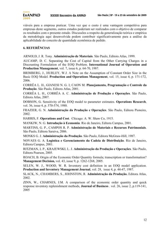 viáveis para a empresa praticar. Uma vez que o custo é uma vantagem competitiva para
empresas deste segmento, outros estudos poderiam ser realizados com o objetivo de comparar
os resultados com o presente estudo. Discussões a respeito da generalização teórica e empírica
da metodologia aqui desenvolvida podem contribuir significativamente para a análise da
aplicabilidade do conceito de quantidade econômica de pedido.
6. REFERÊNCIAS
ARNOLD, J. R. Tony. Administração de Materiais. São Paulo, Editora Atlas, 1999.
AUCAMP, D. C. Separating the Cost of Capital from the Other Carrying Charges in a
Discounting Formulation of the EOQ Problem. International Journal of Operation and
Production Management, vol. 7, issue 6, p. 64-70, 1987.
BRIMBERG, J., HURLEY, W.J. A Note on the Assumption of Constant Order Size in the
Basic EOQ Model. Production and Operations Management, vol. 15, issue 4, p. 171-172,
2006.
CORRÊA L. H., GIANESI N. G. I; CAON M. Planejamento, Programação e Controle da
Produção. São Paulo, Editora Atlas, 2001.
CORRÊA L. H., CORRÊA A. C. Administração de Produção e Operações. São Paulo,
Editora Atlas, 2007.
DOBSON, G. Sensitivity of the EOQ model to parameter estimates. Operations Research,
vol. 36, issue 4, p. 570-574, 1988.
FRAZIER, G. N. Administração da Produção e Operações. São Paulo, Editora Pioneiro,
2002.
HARRIS, F. Operations and Cost. Chicago: A. W. Shaw Co, 1915.
MANKIW, N. G. Introdução à Economia. Rio de Janeiro, Editora Campus, 2001.
MARTINS, G. P., CAMPOS R. P. Administração de Materiais e Recursos Patrimoniais.
São Paulo, Editora Saraiva, 2006.
MONKS G. J. Administração da Produção. São Paulo, Editora McGraw-Hill, 1987.
NOVAES G. A. Logística e Gerenciamento da Cadeia de Distribuição. Rio de Janeiro,
Editora Campus, 2001.
RITZMAN, L P., KRAJEWSKI, L. J. Administração da Produção e Operações. São Paulo,
Editora Pearson, 2005.
ROACH, B. Origin of the Economic Order Quantity formula; transcription or transformation?
Management Decision, vol. 43, issue 9, p. 1262-1268, 2005.
SELEN, W. J., WOOD, W. R. Inventory cost definition in an EOQ model application.
Production and Inventory Management Journal, vol. 28, issue 4, p. 44-47, 1987.
SLACK, N., CHAMBERS, S., JOHNSTON, R. Administração da Produção. Editora Atlas,
2002.
ZINN, W., CHARNES, J.M. A comparison of the economic order quantity and quick
response inventory replenishment methods, Journal of Business . vol. 26, issue 2, p.119-141,
2005

12

 