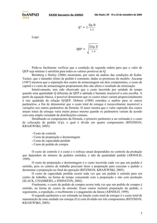 Logo:

Pode-se facilmente verificar que a condição de segunda ordem para que o valor de
QEP seja mínimo é satisfeita para todos os valores positivos de Q.
Brimberg e Hurley (2006) mostraram, por meio da análise das condições de KuhnTucker, que o tamanho ótimo de pedido é constante, dadas as premissas do modelo. Aucamp
(1987) mostrou que a separação dos custos de armazenagem em dois componentes, o custo de
capital e o custo de armazenagem propriamente dito não altera o resultado da otimização.
Intuitivamente, tem sido observado que o custo incorrido por unidade de tempo
quando uma quantidade Q diferente de QEP é adotada é bastante insensível a esta escolha. A
partir da equação básica, é possível demonstrar que os custos totais variam proporcionalmente
à raiz quadrada da relação Q/QEP. Dobson (1988) estendeu a análise para os outros
parâmetros, a fim de demonstrar que o custo total de estoque é razoavelmente insensível a
variações nos outros parâmetros da fórmula. O autor mostra que o valor esperado dos custos
anuais totais de estoque varia muito pouco mesmo quando os parâmetros variam de acordo
com uma ampla variedade de distribuições comuns.
Detalhando os componentes da fórmula, o primeiro parâmetro a ser estimado é o custo
de colocação de pedido (Cp), o qual é divido em quatro componentes (RITZMAN,
KRAJEWSKI, 2005):
- Custo de controle
- Custo de preparação e desmontagem
- Custo de capacidade perdida
- Custo de pedido de compra
O custo de controle é o custo e o esforço anual despendidos no controle da produção
que dependem do número de pedidos emitidos, e não da quantidade pedida (ARNOLD,
1999).
O custo de preparação e desmontagem é o custo incorrido cada vez que um pedido é
emitido, pois os centros de trabalho precisam fazer a preparação para executar o pedido e
desmontar a preparação no final da operação (RITZMAN, KRAJEWSKI, 2005).
O custo de capacidade perdida ocorre toda vez que um pedido é emitido para um
centro de trabalho, na forma de tempo consumido com a preparação e não com produção
(SLACK, CHAMBERS, e JOHNSTON, 2002).
Finalmente, o custo de pedido de compra ocorre toda vez que um pedido de compra é
emitido, na forma de custos da emissão. Esses custos incluem preparação do pedido, o
seguimento, a expedição, o recebimento e o pagamento da fatura (ARNOLD, 1999).
O segundo parâmetro a ser estimado na função custo total de estoque é o custo total de
manutenção de uma unidade em estoque (Ce) está dividido em três componentes (RITZMAN,
KRAJEWSKI, 2005):
3

 