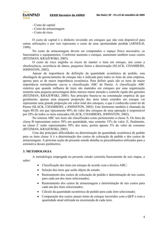 - Custo de capital
- Custo de armazenagem
- Custo de risco
O custo de capital é o dinheiro investido em estoques que não está disponível para
outras utilizações e por isso representa o custo de uma oportunidade perdida (ARNOLD,
1999).
No custo de armazenagem devem ser computados o espaço físico necessário, os
funcionários e equipamentos. Conforme aumenta o estoque, aumentam também esses custos
(RITZMAN, KRAJEWSKI, 2005).
O custo de risco engloba os riscos de manter o item em estoque, tais como a
obsolescência, ocorrência de danos, pequenos furtos e deterioração (SLACK, CHAMBERS,
JOHNSTON, 2002).
Apesar da importância da definição da quantidade econômica de pedido, esta
abordagem de gerenciamento de estoque não é indicada para todos os itens de uma empresa,
apenas para os de maior importância econômica. Para definir quais são os itens de maior
importância normalmente usa-se a classificação ABC de Pareto. A classificação ABC
sintetiza que quando milhares de itens são mantidos em estoques por uma organização
somente uma pequena porcentagem deles merece maior atenção e controle rígido dos gerentes
(RITZMAN, KRAJEWSKI, 2005). Seu princípio baseia-se na constatação empírica de que
geralmente, apenas uma pequena proporção dos itens totais contidos em estoque vai
representar uma grande proporção em valor total dos estoques, o que é conhecido como lei de
Pareto (SLACK, CHAMBERS, e JOHNSTON, 2002). Este fenômeno também é chamado da
regra 80/20, em que tipicamente 80% do valor dos estoques de uma operação é responsável
por 20% de todos os itens estocados (SLACK, CHAMBERS, JOHNSTON, 2002).
No sistema ABC tais itens são classificados como pertencentes à classe A. Os itens da
classe B representam outros 30% em quantidade, mas somente 15% do valor. E, finalmente,
na classe C estão representados 50% dos itens, porém apenas 5% do valor de consumo
(RITZMAN, KRAJEWSKI, 2005).
Uma das principais dificuldades na determinação da quantidade econômica de pedido
para os itens classe A é a determinação dos custos de colocação de pedido e dos custos de
armazenagem. A próxima seção do presente estudo detalha os procedimentos utilizados para a
estimativa desses parâmetros.
3. METODOLOGIA
A metodologia empregada no presente estudo consistiu basicamente de seis etapas, a
saber:
• Classificação dos itens em estoque de acordo com a técnica ABC;
• Seleção dos itens que serão objeto do estudo;
• Rastreamento dos custos de colocação de pedido e determinação de tais custos
para cada um dos itens selecionados;
• Rastreamento dos custos de armazenagem e determinação de tais custos para
cada um dos itens selecionados;
• Cálculo da quantidade econômica de pedido para cada item selecionado;
• Comparação dos custos anuais totais de estoque incorridos com a QEP e com a
quantidade atual utilizada na encomenda de cada item.

4

 