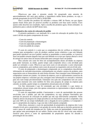 Observa-se que para o presente estudo foi pesquisado uma amostra de
aproximadamente três anos para analisar a importância média destes produtos, ou seja, o
período pesquisado foi de 01/01/2005 à 28/08/2008.
Para a escolha dos produtos foi utilizado o sistema ABC de Pareto, em que alguns
ajustes foram feitos para ser possível escolher os produtos com base neste sistema. Esses
ajustes estão descritos nos resultados. Após a escolha dos produtos agora, foram estimados os
parâmetros para o cálculo da QEP destes itens.
3.1 Estimativa dos custos de colocação de pedido
O primeiro parâmetro a ser analisado foi o custo de colocação de pedido (Cp). Este
custo é divido em quatro componentes de custo:
- Custo de controle
- Custo de preparação e desmontagem
- Custo de capacidade perdida
- Custo de pedido de compra
O custo de controle é o custo que os compradores têm de verificar os relatórios de
compras para acompanhar o giro do produto; analisar nestes relatórios o que está faltando
para poder introduzir um novo pedido; analisar as quantidades a serem pedidas, se é possível
fazer um pedido somente daquele item que está faltando ou se tem que esperar abaixar o nível
de estoque de outros itens do mesmo fornecedor para conseguir fazer um pedido.
Para calcular este custo foi feito um acompanhamento destas atividades na empresa
para poder mensurar, na média, quanto tempo cada comprador aloca a esta atividade para
poder ser estimado o custo. Observa-se que neste custo só está presente o custo relacionado
com os compradores, pois nenhum outro custo de pessoal ou maquinário está envolvido nele.
O custo de preparação e desmontagem compreende em os compradores descobrirem
informações do mercado/concorrentes, principalmente em relação a preços de produtos, para
negociarem com os fornecedores de uma forma eficiente. Para conseguir estas informações os
compradores entram em contato, via sistema da empresa, com os representantes comercias da
sua própria empresa e solicitam que eles consigam estas informações no mercado e retornem
para eles num tempo pré-determinado. Entretanto esta ação dos compradores tem um custo.
Logo para mensurar este custo também foi feito uma pesquisa de campo na empresa para
calcular, na média, quanto tempo os compradores alocam para esta atividade.
Um fato interessante é que foi constatado que esta atividade é a que menos os
compradores alocam tempo, pois eles apenas comunicam os representantes e depois analisam
as respostas dos mesmos.
O custo de capacidade perdida é basicamente o custo de oportunidade das pessoas
envolvidas com o pedido, que não são compradores, ou seja, qualquer funcionário que
participe do processo de colocação do pedido que não seja efetivamente comprador. Nesta
empresa através da pesquisa de campo percebeu-se um funcionário que não é comprador, mas
que está 100% do seu tempo trabalhando com a chegada de novos pedidos e o Comprador 2
que é o proprietário da empresa. Logo este não é efetivamente comprador.
Além disso, mensurar o custo de oportunidade do proprietário da empresa não é uma
situação trivial, pois o proprietário é um gerador de receita, dado que as decisões gerenciais de
custo e preço de venda são tomadas por ele. Então seu custo de oportunidade é muito maior
que apenas uma porcentagem do seu salário. Porém como não foi viável criar uma métrica
razoável para prever o custo de oportunidade do proprietário apenas foi alocada a
porcentagem do seu salário.

5

 