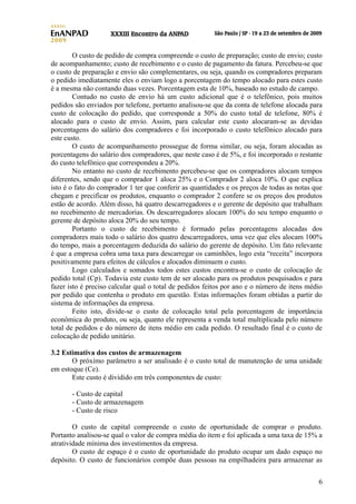 O custo de pedido de compra compreende o custo de preparação; custo de envio; custo
de acompanhamento; custo de recebimento e o custo de pagamento da fatura. Percebeu-se que
o custo de preparação e envio são complementares, ou seja, quando os compradores preparam
o pedido imediatamente eles o enviam logo a porcentagem do tempo alocado para estes custo
é a mesma não contando duas vezes. Porcentagem esta de 10%, baseado no estudo de campo.
Contudo no custo de envio há um custo adicional que é o telefônico, pois muitos
pedidos são enviados por telefone, portanto analisou-se que da conta de telefone alocada para
custo de colocação do pedido, que corresponde a 50% do custo total de telefone, 80% é
alocado para o custo de envio. Assim, para calcular este custo alocaram-se as devidas
porcentagens do salário dos compradores e foi incorporado o custo telefônico alocado para
este custo.
O custo de acompanhamento prossegue de forma similar, ou seja, foram alocadas as
porcentagens do salário dos compradores, que neste caso é de 5%, e foi incorporado o restante
do custo telefônico que correspondeu a 20%.
No entanto no custo de recebimento percebeu-se que os compradores alocam tempos
diferentes, sendo que o comprador 1 aloca 25% e o Comprador 2 aloca 10%. O que explica
isto é o fato do comprador 1 ter que conferir as quantidades e os preços de todas as notas que
chegam e precificar os produtos, enquanto o comprador 2 confere se os preços dos produtos
estão de acordo. Além disso, há quatro descarregadores e o gerente de depósito que trabalham
no recebimento de mercadorias. Os descarregadores alocam 100% do seu tempo enquanto o
gerente de depósito aloca 20% do seu tempo.
Portanto o custo de recebimento é formado pelas porcentagens alocadas dos
compradores mais todo o salário dos quatro descarregadores, uma vez que eles alocam 100%
do tempo, mais a porcentagem deduzida do salário do gerente de depósito. Um fato relevante
é que a empresa cobra uma taxa para descarregar os caminhões, logo esta “receita” incorpora
positivamente para efeitos de cálculos e alocados diminuem o custo.
Logo calculados e somados todos estes custos encontra-se o custo de colocação de
pedido total (Cp). Todavia este custo tem de ser alocado para os produtos pesquisados e para
fazer isto é preciso calcular qual o total de pedidos feitos por ano e o número de itens médio
por pedido que contenha o produto em questão. Estas informações foram obtidas a partir do
sistema de informações da empresa.
Feito isto, divide-se o custo de colocação total pela porcentagem de importância
econômica do produto, ou seja, quanto ele representa a venda total multiplicada pelo número
total de pedidos e do número de itens médio em cada pedido. O resultado final é o custo de
colocação de pedido unitário.
3.2 Estimativa dos custos de armazenagem
O próximo parâmetro a ser analisado é o custo total de manutenção de uma unidade
em estoque (Ce).
Este custo é dividido em três componentes de custo:
- Custo de capital
- Custo de armazenagem
- Custo de risco
O custo de capital compreende o custo de oportunidade de comprar o produto.
Portanto analisou-se qual o valor de compra média do item e foi aplicada a uma taxa de 15% a
atratividade mínima dos investimentos da empresa.
O custo de espaço é o custo de oportunidade do produto ocupar um dado espaço no
depósito. O custo de funcionários compõe duas pessoas na empilhadeira para armazenar as
6

 