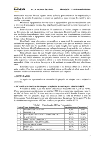 mercadorias nos seus devidos lugares; um na paleteira para auxiliar os da empilhadeira; o
ajudante do gerente de depósito; o gerente de depósito; e duas pessoas do escritório para
auxiliar o processo.
O custo de equipamentos envolve todos os equipamentos que estão relacionados com
o processo de estocagem, ou seja, duas empilhadeiras, cinco paleteiras, uma transpaleteira e
as prateleiras.
Para calcular os custos de cada um foi identificado o valor de compra e o tempo real
de depreciação de cada equipamento, com base na pesquisa de campo dentro da empresa em
que no sistema integrado desta havia os preços de compra e uma pesquisa com o proprietário
e os envolvidos com o equipamento além da pesquisa com os fabricantes foi estimado o
tempo real de depreciação.
Identificado estes três custos a soma deles é o custo total de manutenção de uma
unidade em estoque (Ce). Entretanto é preciso alocar este custo para os produtos e torná-lo
unitário. Para fazer isto foi calculado o custo de cada posição pallet dentro do depósito e
como é facilmente identificado quanto que cada produto ocupa desta posição, pois o sistema
da empresa possui esta informação, é só dividir o custo da posição pela quantidade de itens.
Para calcular o custo de cada posição foram somados os três custos para identificar o
custo total de armazenagem e dividido pelo número total de posições pallets do depósito.
Feito isso é só dividir o custo da posição pelo tanto de itens de um determinado produto que
cabe na posição. Com esta matemática obtém-se o custo de manutenção de uma unidade. A
demanda é obtida pelo sistema da empresa e foi analisada em uma média dos três últimos
anos.
Estimados todos os parâmetros e substituindo-os na fórmula obtem-se as QEPs de
cada produto. Com isso substitui esta quantidade ótima na fórmula inicial de custo total e
compara o custo com a quantidade praticada atualmente pela empresa.
4. RESULTADOS
A seguir são apresentados os resultados da pesquisa de campo, com a respectiva
discussão.
4.1 Classificação dos itens de estoque e seleção dos materiais para cálculo da QEP
Conforme a Tabela 1, os itens foram selecionados de acordo com o ABC de Pareto.
Como a empresa em questão possui um total de 2.300 itens o número de produtos de classe A
no ABC de Pareto seria de 750 itens, pois estes correspondem a 80% do valor de venda, o que
representa 33% dos produtos. Logo foi analisada além da lista de produtos a lista de
fornecedores. Nesta lista percebe-se uma inferência maior da regra de Pareto, pois 19% dos
fornecedores corresponderam a 80% da venda, o que aproxima a análise 80/20.
Tabela 1 – Classificação ABC de Fornecedores
Posição
1
2
3
4
5
6
7
8
9

Nome do fornecedor
UNILEVER BRASIL LTDA
BOMBRIL S.A
SANTHER FABR. PAPEIS STA TEREZINHA S.A.
J. MACEDO S/A
CHOCOLATES GAROTO S.A.
PREDILECTA ALIMENTOS LTDA
NESTLE BRASIL LTDA
SADIA S.A.
COPAPA CIA PADUANA DE PAPEIS

Participação total Acumulada
8,18%
8,18%
6,74%
14,92%
6,07%
20,99%
4,71%
25,70%
3,31%
29,00%
3,05%
32,05%
2,22%
34,28%
1,94%
36,21%
1,63%
37,85%

7

 