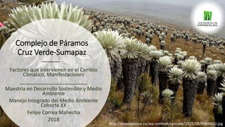 Complejo de Páramos
Cruz Verde-Sumapaz
Factores que intervienen en el Cambio
Climático, Manifestaciones
________________________
Maestría en Desarrollo Sostenible y Medio
Ambiente
Manejo Integrado del Medio Ambiente
Cohorte XX
Felipe Correa Mahecha
2018
http://elcampesino.co/wp-content/uploads/2015/08/PARAMO.jpg
 