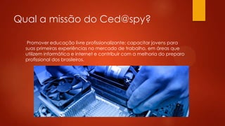Qual a missão do Ced@spy?
Promover educação livre profissionalizante; capacitar jovens para
suas primeiras experiências no mercado de trabalho, em áreas que
utilizem informática e internet e contribuir com a melhoria do preparo
profissional dos brasileiros.
 