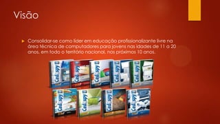 Visão
 Consolidar-se como líder em educação profissionalizante livre na
área técnica de computadores para jovens nas idades de 11 a 20
anos, em todo o território nacional, nos próximos 10 anos.
 
