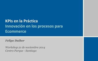 KPIs en la Práctica 
Innovación en los procesos para 
Ecommerce 
Felipe Daiber 
Workshop 21 de noviembre 2014 
Centro Parque - Santiago 
 