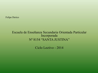 Escuela de Enseñanza Secundaria Orientada Particular
Incorporada
Nº 8154 “SANTA JUSTINA”
Ciclo Lectivo - 2014
Felipe Derico
 