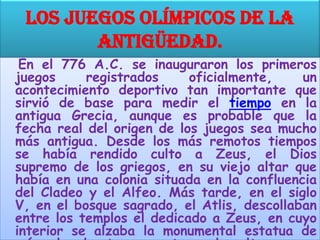 Los Juegos Olímpicos de la
        antigüedad.
 En el 776 A.C. se inauguraron los primeros
juegos     registrados     oficialmente,    un
acontecimiento deportivo tan importante que
sirvió de base para medir el tiempo en la
antigua Grecia, aunque es probable que la
fecha real del origen de los juegos sea mucho
más antigua. Desde los más remotos tiempos
se había rendido culto a Zeus, el Dios
supremo de los griegos, en su viejo altar que
había en una colonia situada en la confluencia
del Cladeo y el Alfeo. Más tarde, en el siglo
V, en el bosque sagrado, el Atlis, descollaban
entre los templos el dedicado a Zeus, en cuyo
interior se alzaba la monumental estatua de
 