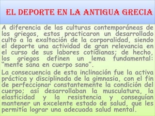 El Deporte En La Antigua Grecia
A diferencia de las culturas contemporáneas de
los griegos, estos practicaron un desarrollado
culto a la exaltación de la corporalidad, siendo
el deporte una actividad de gran relevancia en
el curso de sus labores cotidianas; de hecho,
los griegos definen un lema fundamental:
“mente sana en cuerpo sano”.
La consecuencia de esta inclinación fue la activa
práctica y disciplinada de la gimnasia, con el fin
de perfeccionar constantemente la condición del
cuerpo; así desarrollaban la musculatura, la
elasticidad y la resistencia y conseguían
mantener un excelente estado de salud, que les
permitía lograr una adecuada salud mental.
 