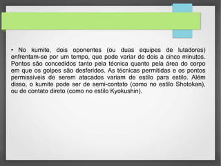 • No kumite, dois oponentes (ou duas equipes de lutadores)
enfrentam-se por um tempo, que pode variar de dois a cinco minutos.
Pontos são concedidos tanto pela técnica quanto pela área do corpo
em que os golpes são desferidos. As técnicas permitidas e os pontos
permissíveis de serem atacados variam de estilo para estilo. Além
disso, o kumite pode ser de semi-contato (como no estilo Shotokan),
ou de contato direto (como no estilo Kyokushin).
 