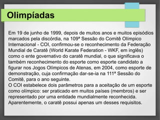 Olimpíadas
Em 19 de junho de 1999, depois de muitos anos e muitos episódios
marcados pela discórdia, na 109ª Sessão do Comitê Olímpico
Internacional - COI, confirmou-se o reconhecimento da Federação
Mundial de Caratê (World Karate Federation - WKF, em inglês)
como o ente governativo do caratê mundial, o que significava o
também reconhecimento do esporte como esporte candidato a
figurar nos Jogos Olímpicos de Atenas, em 2004, como esporte de
demonstração, cuja confirmação dar-se-ia na 111ª Sessão do
Comitê, para o ano seguinte.
O COI estabelece dois parâmetros para a aceitação de um esporte
como olímpico: ser praticado em muitos países (membros) e ser
representado por uma entidade mundialmente reconhecida.
Aparentemente, o caratê possui apenas um desses requisitos.
 
