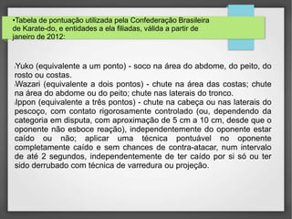 •Tabela de pontuação utilizada pela Confederação Brasileira
de Karate-do, e entidades a ela filiadas, válida a partir de
janeiro de 2012:
lYuko (equivalente a um ponto) - soco na área do abdome, do peito, do
rosto ou costas.
lWazari (equivalente a dois pontos) - chute na área das costas; chute
na área do abdome ou do peito; chute nas laterais do tronco.
lIppon (equivalente a três pontos) - chute na cabeça ou nas laterais do
pescoço, com contato rigorosamente controlado (ou, dependendo da
categoria em disputa, com aproximação de 5 cm a 10 cm, desde que o
oponente não esboce reação), independentemente do oponente estar
caído ou não; aplicar uma técnica pontuável no oponente
completamente caído e sem chances de contra-atacar, num intervalo
de até 2 segundos, independentemente de ter caído por si só ou ter
sido derrubado com técnica de varredura ou projeção.
 