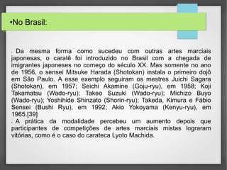 •No Brasil:
• Da mesma forma como sucedeu com outras artes marciais
japonesas, o caratê foi introduzido no Brasil com a chegada de
imigrantes japoneses no começo do século XX. Mas somente no ano
de 1956, o sensei Mitsuke Harada (Shotokan) instala o primeiro dojô
em São Paulo. A esse exemplo seguiram os mestres Juichi Sagara
(Shotokan), em 1957; Seichi Akamine (Goju-ryu), em 1958; Koji
Takamatsu (Wado-ryu); Takeo Suzuki (Wado-ryu); Michizo Buyo
(Wado-ryu); Yoshihide Shinzato (Shorin-ryu); Takeda, Kimura e Fábio
Sensei (Bushi Ryu), em 1992; Akio Yokoyama (Kenyu-ryu), em
1965.[39]
• A prática da modalidade percebeu um aumento depois que
participantes de competições de artes marciais mistas lograram
vitórias, como é o caso do carateca Lyoto Machida.
 