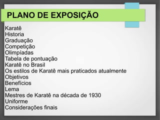 PLANO DE EXPOSIÇÃO
Karatê
Historia
Graduação
Competição
Olimpíadas
Tabela de pontuação
Karatê no Brasil
Os estilos de Karatê mais praticados atualmente
Objetivos
Benefícios
Lema
Mestres de Karatê na década de 1930
Uniforme
Considerações finais
 