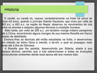 •Historia
• O caratê, ou caratê do, nasceu verdadeiramente na Índia há cerca de
cinco mil anos, quando o príncipe Sidarta Gautama, que viveu por volta de
563 a.c. a 483 a.c. na região do Nepal, observou os movimentos de luta
entre os animais e adaptou algumas técnicas à condição humana.
• Mais tarde, por volta de 200 a.c. um lendário monge indiano peregrinou
até à China, encontrando alguns monges de sua mesma filosofia em franco
estado de debilidade.
• Ensinou-lhes as técnicas até então estudadas na Índia, e desenvolveu
um método de treino físico e mental, o tai-chi, o qual se propagou mais
tarde até à ilha de Okinawa.
• A filosofia que lhe assistia, desenvolvida por Sidarta, aliada à sua
riqueza técnica, permitiu que a luta sobrevivesse a todas as evoluções
socioculturais existentes desde essa época até aos nossos dias.
 