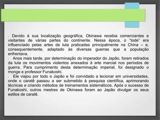 • Devido à sua localização geográfica, Okinawa recebia comerciantes e
visitantes de várias partes do continente. Nessa época, o “tode” era
influenciado pelas artes de luta praticadas principalmente na China – e,
consequentemente, adaptado às diversas guerras que a população
enfrentava.
• Anos mais tarde, por determinação do imperador do Japão, foram retirados
da luta os movimentos violentos anexados à arte marcial nos períodos de
guerra. Para cumprimento desta determinação imperial, foi designado o
monge e professor Funakoshi.
• Ele viajou por todo o Japão e foi convidado a lecionar em universidades,
onde o caratê passou a ser submetido à pesquisa científica, aprimorando
técnicas e criando métodos de treinamentos sistemáticos. Após o sucesso de
Funakoshi, outros mestres de Okinawa foram ao Japão divulgar os seus
estilos de caratê.
 