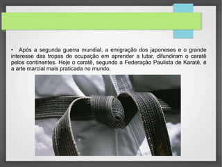 • Após a segunda guerra mundial, a emigração dos japoneses e o grande
interesse das tropas de ocupação em aprender a lutar, difundiram o caratê
pelos continentes. Hoje o caratê, segundo a Federação Paulista de Karatê, é
a arte marcial mais praticada no mundo.
 