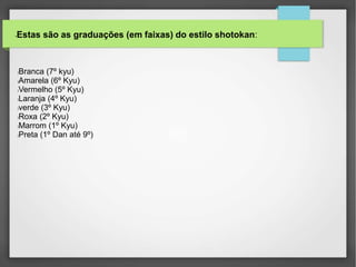 •Estas são as graduações (em faixas) do estilo shotokan:
lBranca (7º kyu)
lAmarela (6º Kyu)
lVermelho (5º Kyu)
lLaranja (4º Kyu)
lverde (3º Kyu)
lRoxa (2º Kyu)
lMarrom (1º Kyu)
lPreta (1º Dan até 9º)
 