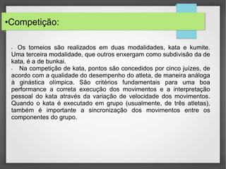 •Competição:
• Os torneios são realizados em duas modalidades, kata e kumite.
Uma terceira modalidade, que outros enxergam como subdivisão da de
kata, é a de bunkai.
• Na competição de kata, pontos são concedidos por cinco juízes, de
acordo com a qualidade do desempenho do atleta, de maneira análoga
à ginástica olímpica. São critérios fundamentais para uma boa
performance a correta execução dos movimentos e a interpretação
pessoal do kata através da variação de velocidade dos movimentos.
Quando o kata é executado em grupo (usualmente, de três atletas),
também é importante a sincronização dos movimentos entre os
componentes do grupo.
 