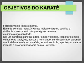 OBJETIVOS DO KARATÊ
Fortalecimento físico e mental.
Ética de conduta moral.O Karate molda o caráter, pacifica a
violência e ao contrário do que alguns pensam,
ele inibe a agressividade.
Ser um karateca significa: adotar a não-violência, respeitar os mais
velhos e as tradições, buscar a humildade, ser disciplinado, aprender
a autodefesa, melhorar a saúde, ter autocontrole, aperfeiçoar a cada
instante e estar em harmonia com o Universo.
 