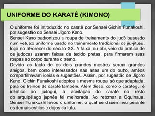 UNIFORME DO KARATÊ (KIMONO)
O uniforme foi introduzido no caratê por Sensei Gichin Funakoshi,
por sugestão do Sensei Jigoro Kano.
Sensei Kano padronizou a roupa de treinamento do judô baseado
num vetusto uniforme usado no treinamento tradicional de jiu-jitusu,
logo no alvorecer do século XX. A faixa, ou obi, veio da prática de
os judocas usarem faixas de tecido pretas, para firmarem suas
roupas ao corpo durante o treino.
Devido ao facto de os dois grandes mestres serem grandes
amigos, bem como interessados nas artes um do outro, ambos
compartilhavam ideias e sugestões. Assim, por sugestão de Jigoro
Kano, Gichin Funakoshi adoptou a mesma roupa, só que adaptada,
para os treinos de caratê também. Além disso, como o carategui é
idêntico ao judogui, a aceitação do caratê no resto
do arquipélago japnês foi melhorada. Ao retornar a Oquinaua,
Sensei Funakoshi levou o uniforme, o qual se disseminou perante
os demais estilos e dojos da luta.
 