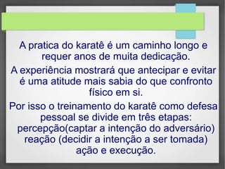 A pratica do karatê é um caminho longo e
requer anos de muita dedicação.
A experiência mostrará que antecipar e evitar
é uma atitude mais sabia do que confronto
físico em si.
Por isso o treinamento do karatê como defesa
pessoal se divide em três etapas:
percepção(captar a intenção do adversário)
reação (decidir a intenção a ser tomada)
ação e execução.
 
